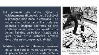 A premissa do vídeo digital é
evidentemente discutível, pois é aplicável
à produção mais banal e cotidiana – de
onde, aliás, foi extraída. Ela pode ser
aplicada a imagens limítrofes da arte
contemporânea, como os quadros de
Action Painting de Pollock – razão pela
qual obras dessa natureza acabam
destruídas pela compactação digital.
Existem, portanto, diferentes maneiras
de se lidar com as máquinas semióticas.
A perspectiva artística é certamente a
Jackson Pollock em seu ateliê, dripping:
gotas de tinta compostas de modo sinfônico
através da action painting.
 