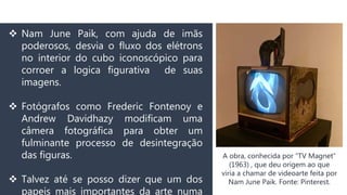  Nam June Paik, com ajuda de imãs
poderosos, desvia o fluxo dos elétrons
no interior do cubo iconoscópico para
corroer a logica figurativa de suas
imagens.
 Fotógrafos como Frederic Fontenoy e
Andrew Davidhazy modificam uma
câmera fotográfica para obter um
fulminante processo de desintegração
das figuras.
 Talvez até se posso dizer que um dos
papeis mais importantes da arte numa
A obra, conhecida por “TV Magnet”
(1963) , que deu origem ao que
viria a chamar de videoarte feita por
Nam June Paik. Fonte: Pinterest.
 