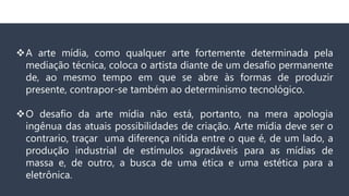 A arte mídia, como qualquer arte fortemente determinada pela
mediação técnica, coloca o artista diante de um desafio permanente
de, ao mesmo tempo em que se abre às formas de produzir
presente, contrapor-se também ao determinismo tecnológico.
O desafio da arte mídia não está, portanto, na mera apologia
ingênua das atuais possibilidades de criação. Arte mídia deve ser o
contrario, traçar uma diferença nítida entre o que é, de um lado, a
produção industrial de estímulos agradáveis para as mídias de
massa e, de outro, a busca de uma ética e uma estética para a
eletrônica.
 