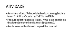 ATIVIDADE
• Assista o vídeo “Arlindo Machado: convergência e
futuro”. <https://youtu.be/TzFPeqnzIOU>
• Procure refletir sobre o Tiktok, Kwai e os canais de
distribuição como Netflix etc (Streaming).
• Anote suas reflexões e compartilhe no chat.
 