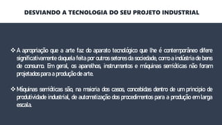 A apropriação que a arte faz do aparato tecnológico que lhe é contemporâneo difere
significativamente daquela feita por outros setores da sociedade, como a indústria de bens
de consumo. Em geral, os aparelhos, instrumentos e máquinas semióticas não foram
projetados para a produção de arte.
Máquinas semióticas são, na maioria dos casos, concebidas dentro de um principio de
produtividade industrial, de automatização dos procedimentos para a produção em larga
escala.
DESVIANDO A TECNOLOGIA DO SEU PROJETO INDUSTRIAL
 