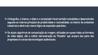 A fotografia, o cinema, o vídeo e o computador foram também concebidos e desenvolvidos
segundo os mesmos princípios de produtividade e racionalidade, no interior de ambientes
industriais e dentro da mesma lógica de expansão capitalista.
Os atuais algoritmos de compactação da imagem, utilizados em quase todos os formatos
de vídeo digital, são a melhor demonstração da “filosofia” que ampara boa parte dos
progressos no campo das tecnologias audiovisuais.
 