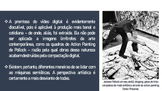 A premissa do vídeo digital é evidentemente
discutível, pois é aplicável à produção mais banal e
cotidiana – de onde, aliás, foi extraída. Ela não pode
ser aplicada a imagens limítrofes da arte
contemporânea, como os quadros de Action Painting
de Pollock – razão pela qual obras dessa natureza
acabam destruídas pela compactação digital.
Existem, portanto, diferentes maneiras de se lidar com
as máquinas semióticas. A perspectiva artística é
certamente a mais desviante de todas.
Jackson Pollock em seu ateliê, dripping: gotas de tinta
compostas de modo sinfônico através da action painting.
Fonte: Pinterest.
 