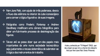  Nam June Paik, com ajuda de imãs poderosos, desvia
o fluxo dos elétrons no interior do cubo iconoscópico
para corroer a lógica figurativa de suas imagens.
 Fotógrafos como Frederic Fontenoy e Andrew
Davidhazy modificam uma câmera fotográfica para
obter um fulminante processo de desintegração das
figuras.
 Talvez até se possa dizer que um dos papeis mais
importantes da arte numa sociedade tecnocrática
seja justamente a recusa sistemática de submeter-se
à lógica dos instrumentos de trabalho.
A obra, conhecida por “TV Magnet” (1963) , que
deu origem ao que viria a chamar de videoarte
feita por Nam June Paik. Fonte: Pinterest.
 