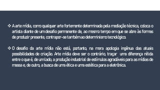 A arte mídia, como qualquer arte fortemente determinada pela mediação técnica, coloca o
artista diante de um desafio permanente de, ao mesmo tempo em que se abre às formas
de produzir presente, contrapor-se também ao determinismo tecnológico.
O desafio da arte mídia não está, portanto, na mera apologia ingênua das atuais
possibilidades de criação. Arte mídia deve ser o contrário, traçar uma diferença nítida
entre o que é, de um lado, a produção industrial de estímulos agradáveis para as mídias de
massa e, de outro, a busca de uma ética e uma estética para a eletrônica.
 
