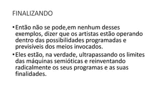 FINALIZANDO
•Então não se pode,em nenhum desses
exemplos, dizer que os artistas estão operando
dentro das possibilidades programadas e
previsíveis dos meios invocados.
•Eles estão, na verdade, ultrapassando os limites
das máquinas semióticas e reinventando
radicalmente os seus programas e as suas
finalidades.
 
