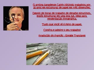 O artista canadense Calvin Nicholls trabalhou porO artista canadense Calvin Nicholls trabalhou por
25 anos em esculturas de papel em três dimensões.25 anos em esculturas de papel em três dimensões.
Depois de horas de trabalho de detalhe minucioso,Depois de horas de trabalho de detalhe minucioso,
expôs esculturas em uma boa luz, ideal paraexpôs esculturas em uma boa luz, ideal para
renderização fotográfica.renderização fotográfica.
Tudo que você vê é feito de papel.Tudo que você vê é feito de papel.
Confira e admire o seu trabalho!Confira e admire o seu trabalho!
(tradução do francês : Google Translate)(tradução do francês : Google Translate)
 