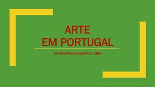 ARTE
EM PORTUGAL
Do Paleolítico Superior a 1999
 