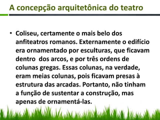 A concepção arquitetônica do teatro
• Coliseu, certamente o mais belo dos
anfiteatros romanos. Externamente o edifício
era ornamentado por esculturas, que ficavam
dentro dos arcos, e por três ordens de
colunas gregas. Essas colunas, na verdade,
eram meias colunas, pois ficavam presas à
estrutura das arcadas. Portanto, não tinham
a função de sustentar a construção, mas
apenas de ornamentá-las.
 