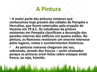 A Pintura
• A maior parte das pinturas romanas que
conhecemos hoje provém das cidades de Pompéia e
Herculino, que foram soterrados pela erupção do
Vesúvio em 79 d.C. Os estudiosos da pintura
existentes em Pompéia classificam a decoração das
paredes internas dos edifícios em quatro estilos. Na
pintura, os Romanos revelaram um enorme interesse
pelos lugares, rostos e acontecimentos históricos.
• As pinturas romanas chegaram ate nos,
sobretudo, através dos frescos – assim chamados
porque as pinturas eram feitas sobre estoque ainda
fresco, ou seja, húmido.
 