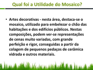 Qual foi a Utilidade do Mosaico?
• Artes decorativas - nesta área, destaca-se o
mosaico, utilizado para embelezar o chão das
habitações e dos edifícios públicos. Nestas
composições, podem ver-se representações
de cenas muito variadas, com grande
perfeição e rigor, conseguidas a partir da
colagem de pequenos pedaços de cerâmica
vidrada e outros materiais.
 