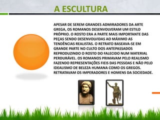 APESAR DE SEREM GRANDES ADMIRADORES DA ARTE
GREGA, OS ROMANOS DESENVOLVERAM UM ESTILO
PRÓPRIO. O ROSTO ERA A PARTE MAIS IMPORTANTE DAS
PEÇAS SENDO DESENVOLVIDAS AO MÁXIMO AS
TENDÊNCIAS REALISTAS. O RETRATO BASEAVA-SE EM
GRANDE PARTE NO CULTO DOS ANTEPASSADOS
REPRODUZINDO O ROSTO DO FALECIDO NUM MATERIAL
PERDURÁVEL. OS ROMANOS PRIMAVAM PELO REALISMO
FAZENDO REPRESENTAÇÕES FIEIS DAS PESSOAS E NÃO PELO
IDEALISMO DE BELEZA HUMANA COMO OS GREGOS.
RETRATAVAM OS IMPERADORES E HOMENS DA SOCIEDADE.
A ESCULTURA
 