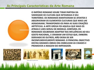 As Principais Caracteristicas da Arte Romana
O IMPÉRIO ROMANO SOUBE TIRAR PARTIDA DA
VARIEDADE DE CULTURA QUE INTEGRAVA O SEU
TERRITÓRIO. OS ROMANOS MANTIVERAM-SE ATENTOS E
ABSORVERAM OS ELEMENTOS CULTURAIS QUE MAIS LHE
AGRADAVAM, TRANSPONDO-OS PARA AS SUAS CRIAÇÕES
ARTÍSTICAS. A ARTE GREGA FOI AQUELA QUE MAIS OS
ATRAIU E LHES SERVIU DE MODELO. CONTUDO, OS
ROMANOS SOUBERAM ADAPTAR TAIS INFLUÊNCIAS AO SEU
GOSTO NACIONAL, E CRIARAM UM ESTILO QUE, EMBORA
DERIVADO DE OUTROS, NÃO DEIXA DE SER
INCONFUNDIVELMENTE ROMANO. O PRINCIPAL OBJECTIVO
DESTAS GRANDES OBRAS ERA EMBELEZAR AS CIDADES E
PROMOVER A IMAGEM DO IMPERADOR.
 