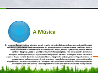 A Música
Os romanos não eram muito originais no que diz respeito à arte, tendo importado a maior parte das técnicas e
referências estilísticas da Grécia, como se pode ver pelos exemplares remanescentes de escultura e pintura.
Não é possível afirmar com certeza se isso se repetiu na música, embora seja bastante provável. Mas ao
contrário dos gregos, sabe-se que não havia uma forte associação de ética e música entre os romanos
A despeito desta dependência, há registros sobre a largamente difundida presença de música em todas as
ocasiões da vida romana, desde em manobras militares e nos grandes festivais, onde havia performances em
larga escala que incluíam centenas de instrumentistas e usando instrumentos de enormes dimensões,
como kitharas construídas do tamanho de carruagens, até o uso discreto e doméstico de instrumentos solo.
Concursos musicais eram comuns e a educação em música era considerada um sinal de distinção social.
 