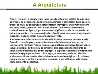 A Arquitetura
Para os romanos a arquitectura tinha uma função mais prática do que para
os gregos. Se os romanos conquistaram a Grécia e admiraram tudo que era
grego, ao nível da construção apresentaram inovações. Os romanos foram
um povo prático, conquistador e trabalhador. Conquistaram o mundo
conhecido na sua época, Ligaram as suas religiões através de uma rede de
estradas e pontes, construíram cidades planificadas, com sanitários, esgotos
e banhos, e abasteceram-nas com água corrente.
A arquitectura reflectiu esta atitude utilitária dos romanos perante a vida.
Quando o templo grego apresentava um reduzido espaço interior, os
construtores romanos recorreram a arcos, abóbadas de berço (construções
curvas de pedra, de tijolo ou de cimento, que acentuavam em muros ou
colunas e se destinavam a cobrir espaços) e cúpulas (abordadas em forma de
meia esfera) que permitiram cobrir espaços enormes, onde os cidadãos
podiam assistir a espectáculos públicos e cerimónias religiosas. As colunas,
como a dórica, a jónica e a coríntia, passaram a ser utilizadas, sobretudo,
como elemento decorativo.
 
