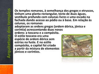Arquiteturadostemplos Os templos romanos, à semelhança dos gregos e etruscos,
tinham uma planta rectangular, tecto de duas águas,
vestíbulo profundo com colunas livres e uma escada na
fachada dando acesso ao pódio ou à base. Em relação às
colunas, os romanos
adoptaram as ordens gregas (ordem dórica, jónica e
coríntia) acrescentando duas novas
ordens: a toscana e a compósita.
O estilo toscano era uma
espécie de ordem dórica sem
estrias na fuste. E no estilo
compósito, o capitel foi criado
a partir da mistura de elementos
jónicos e coríntios.
 