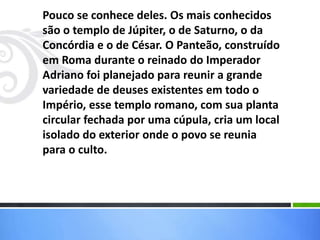 Pouco se conhece deles. Os mais conhecidos
são o templo de Júpiter, o de Saturno, o da
Concórdia e o de César. O Panteão, construído
em Roma durante o reinado do Imperador
Adriano foi planejado para reunir a grande
variedade de deuses existentes em todo o
Império, esse templo romano, com sua planta
circular fechada por uma cúpula, cria um local
isolado do exterior onde o povo se reunia
para o culto.
 
