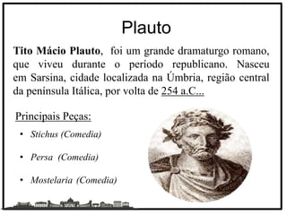 Plauto
Tito Mácio Plauto, foi um grande dramaturgo romano,
que viveu durante o período republicano. Nasceu
em Sarsina, cidade localizada na Úmbria, região central
da península Itálica, por volta de 254 a.C...
Principais Peças:
• Stichus (Comedia)
• Persa (Comedia)
• Mostelaria (Comedia)
 