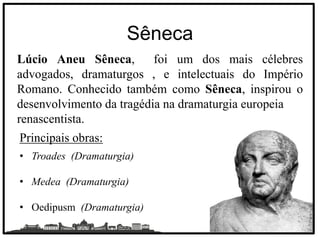 Sêneca
Lúcio Aneu Sêneca, foi um dos mais célebres
advogados, dramaturgos , e intelectuais do Império
Romano. Conhecido também como Sêneca, inspirou o
desenvolvimento da tragédia na dramaturgia europeia
renascentista.
Principais obras:
• Troades (Dramaturgia)
• Medea (Dramaturgia)
• Oedipusm (Dramaturgia)
 