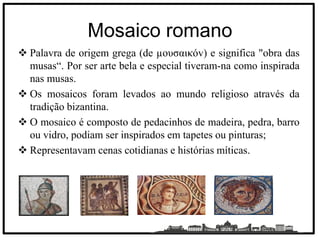 Mosaico romano
 Palavra de origem grega (de µουσαικóv) e significa "obra das
musas“. Por ser arte bela e especial tiveram-na como inspirada
nas musas.
 Os mosaicos foram levados ao mundo religioso através da
tradição bizantina.
 O mosaico é composto de pedacinhos de madeira, pedra, barro
ou vidro, podiam ser inspirados em tapetes ou pinturas;
 Representavam cenas cotidianas e histórias míticas.
 