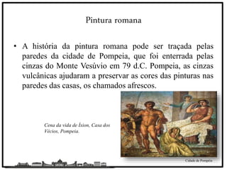 Pintura romana
• A história da pintura romana pode ser traçada pelas
paredes da cidade de Pompeia, que foi enterrada pelas
cinzas do Monte Vesúvio em 79 d.C. Pompeia, as cinzas
vulcânicas ajudaram a preservar as cores das pinturas nas
paredes das casas, os chamados afrescos.
Cidade de Pompéia
Cena da vida de Íxion, Casa dos
Vécios, Pompeia.
 