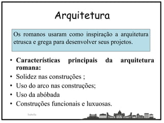 Arquitetura
• Características principais da arquitetura
romana:
• Solidez nas construções ;
• Uso do arco nas construções;
• Uso da abóbada
• Construções funcionais e luxuosas.
Isabella
18
Os romanos usaram como inspiração a arquitetura
etrusca e grega para desenvolver seus projetos.
 
