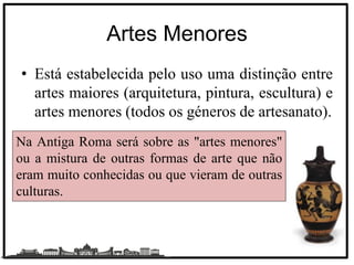 Artes Menores
• Está estabelecida pelo uso uma distinção entre
artes maiores (arquitetura, pintura, escultura) e
artes menores (todos os géneros de artesanato).
Na Antiga Roma será sobre as "artes menores"
ou a mistura de outras formas de arte que não
eram muito conhecidas ou que vieram de outras
culturas.
 