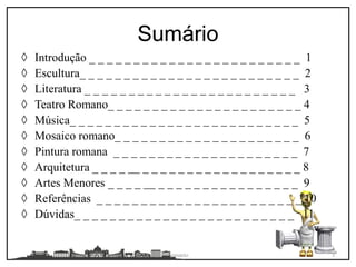 ◊ Introdução _ _ _ _ _ _ _ _ _ _ _ _ _ _ _ _ _ _ _ _ _ _ _ _ 1
◊ Escultura_ _ _ _ _ _ _ _ _ _ _ _ _ _ _ _ _ _ _ _ _ _ _ _ _ 2
◊ Literatura _ _ _ _ _ _ _ _ _ _ _ _ _ _ _ _ _ _ _ _ _ _ _ _ 3
◊ Teatro Romano_ _ _ _ _ _ _ _ _ _ _ _ _ _ _ _ _ _ _ _ _ _ 4
◊ Música_ _ _ _ _ _ _ _ _ _ _ _ _ _ _ _ _ _ _ _ _ _ _ _ _ _ 5
◊ Mosaico romano_ _ _ _ _ _ _ _ _ _ _ _ _ _ _ _ _ _ _ _ _ 6
◊ Pintura romana _ _ _ _ _ _ _ _ _ _ _ _ _ _ _ _ _ _ _ _ _ 7
◊ Arquitetura _ _ _ _ __ _ _ _ _ _ _ _ _ _ _ _ _ _ _ _ _ _ _ 8
◊ Artes Menores _ _ _ _ __ _ _ _ _ _ _ _ _ _ _ _ _ _ _ _ _ 9
◊ Referências _ _ _ _ _ _ _ _ _ _ _ _ _ _ _ _ _ _ _ _ _ _ _ 10
◊ Dúvidas_ _ _ _ _ _ _ _ _ _ _ _ _ _ _ _ _ _ _ _ _ _ _ _ _ 11
Sumário
Sumario 3
 