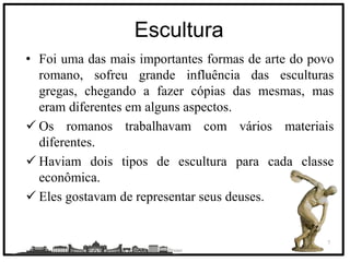 C
Escultura
• Foi uma das mais importantes formas de arte do povo
romano, sofreu grande influência das esculturas
gregas, chegando a fazer cópias das mesmas, mas
eram diferentes em alguns aspectos.
 Os romanos trabalhavam com vários materiais
diferentes.
 Haviam dois tipos de escultura para cada classe
econômica.
 Eles gostavam de representar seus deuses.
Bruno
7
 