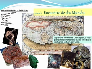 Unidad 1: Encuentro de dos Mundos
Situación previa a la conquista:
Mapamundi de Abraham Ortelius (1570), en el
que figura la inmensa tierra austral fundida a la
Isla Grande de Tierra del Fuego.
 