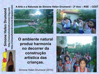 http://simonehelendrumond.blogspot.com
                                                                A Arte e a Natureza de Simone Helen Drumond – 2º Ano – RSE - CEST
                         http://simonehelendrumond.ning.com
Simone Helen Drumond




                                                                 O ambiente natural
                                                                  produz harmonia
                                                                   no decorrer da
                                                                     construção
                                                                    artística das
                                                                      crianças.
                                                                  Simone Helen Drumond (2010)
 