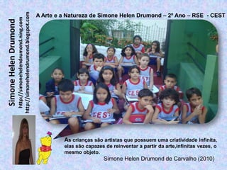 http://simonehelendrumond.blogspot.com
                                                                A Arte e a Natureza de Simone Helen Drumond – 2º Ano – RSE - CEST
                         http://simonehelendrumond.ning.com
Simone Helen Drumond




                                                                         As crianças são artistas que possuem uma criatividade infinita,
                                                                         elas são capazes de reinventar a partir da arte,infinitas vezes, o
                                                                         mesmo objeto.
                                                                                          Simone Helen Drumond de Carvalho (2010)
 