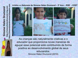http://simonehelendrumond.blogspot.com
                                                                A Arte e a Natureza de Simone Helen Drumond – 2º Ano – RSE - CEST
                         http://simonehelendrumond.ning.com
Simone Helen Drumond




                                                                     As crianças são naturalmente criativas e o
                                                                   educador que proporciona novas maneiras de
                                                                  aguçar esse potencial está contribuindo de forma
                                                                    positiva ao desenvolvimento global de seus
                                                                                    educandos.
                                                                               Simone Helen Drumond (2010)
 