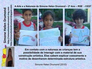 http://simonehelendrumond.blogspot.com
                                                                A Arte e a Natureza de Simone Helen Drumond – 2º Ano – RSE - CEST
                         http://simonehelendrumond.ning.com
Simone Helen Drumond




                                                                       Em contato com a natureza as crianças tem a
                                                                      possibilidade de interagir com o material de sua
                                                                   construção artística. Elas sabem explicar coesamente o
                                                                   motivo de desenharem determinada estrutura artística.

                                                                                 Simone Helen Drumond (2010)
 