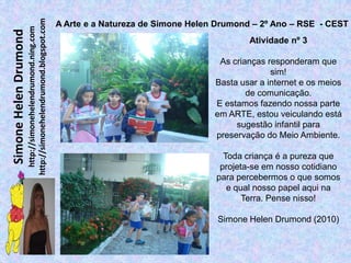 http://simonehelendrumond.blogspot.com
                                                                A Arte e a Natureza de Simone Helen Drumond – 2º Ano – RSE - CEST
                         http://simonehelendrumond.ning.com
Simone Helen Drumond
                                                                                                           Atividade nº 3

                                                                                                    As crianças responderam que
                                                                                                                 sim!
                                                                                                   Basta usar a internet e os meios
                                                                                                           de comunicação.
                                                                                                   E estamos fazendo nossa parte
                                                                                                   em ARTE, estou veiculando está
                                                                                                        sugestão infantil para
                                                                                                   preservação do Meio Ambiente.

                                                                                                     Toda criança é a pureza que
                                                                                                    projeta-se em nosso cotidiano
                                                                                                   para percebermos o que somos
                                                                                                      e qual nosso papel aqui na
                                                                                                          Terra. Pense nisso!

                                                                                                   Simone Helen Drumond (2010)
 