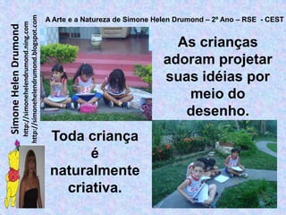 http://simonehelendrumond.blogspot.com
                                                                A Arte e a Natureza de Simone Helen Drumond – 2º Ano – RSE - CEST
                         http://simonehelendrumond.ning.com
Simone Helen Drumond

                                                                                                  As crianças
                                                                                                adoram projetar
                                                                                                suas idéias por
                                                                                                   meio do
                                                                                                   desenho.
                                                                 Toda criança
                                                                       é
                                                                 naturalmente
                                                                   criativa.
 