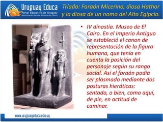 Tríada: Faraón Micerino, diosa Hathor
y la diosa de un nomo del Alto Egipcio.
• IV dinastía. Museo de El
Cairo. En el Imperio Antiguo
se estableció el canon de
representación de la figura
humana, que tenía en
cuenta la posición del
personaje según su rango
social. Así el faraón podía
ser plasmado mediante dos
posturas hieráticas:
sentado, o bien, como aquí,
de pie, en actitud de
caminar.
 