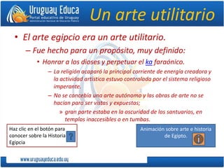 Haz clic en el botón para
conocer sobre la Historia
Egipcia
Un arte utilitario
• El arte egipcio era un arte utilitario.
– Fue hecho para un propósito, muy definido:
• Honrar a los dioses y perpetuar el ka faraónico.
– La religión acaparó la principal corriente de energía creadora y
la actividad artística estuvo controlada por el sistema religioso
imperante.
– No se concebía una arte autónomo y las obras de arte no se
hacían para ser vistas y expuestas;
» gran parte estaba en la oscuridad de los santuarios, en
templos inaccesibles o en tumbas.
Animación sobre arte e historia
de Egipto.
 