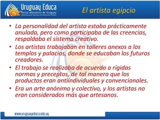 El artista egipcio
• La personalidad del artista estaba prácticamente
anulada, pero como participaba de las creencias,
respaldaba el sistema creativo.
• Los artistas trabajaban en talleres anexos a los
templos y palacios, donde se educaban los futuros
creadores.
• El trabajo se realizaba de acuerdo a rígidas
normas y preceptos, de tal manera que los
productos eran antiindividuales y convencionales.
• Era un arte anónimo y colectivo, y los artistas no
eran considerados más que artesanos.
 