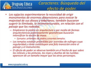 Caracteres: Búsqueda del
efecto de poder.
• Los egipcios experimentaron la necesidad de erigir
monumentos de enormes dimensiones para evocar la
majestad de sus dioses y soberanos; también buscaron
sugerir lo ilimitado, lo inconmensurable, en relación con el
paisaje que los rodeaba.
– Emplearon la piedra en arquitectura y por medio de formas
arquitectónicas poderosamente geométricas buscaron
intensificar la noción de masa.
• Ejemplos: pirámides de piedra y enormes templos.
– Los templos estaban precedidos por avenidas de esfinges cuya
regularidad y ritmo constituyen una feliz transición entre el
paisaje y el monumento.
– El efecto de poder se observa también en el hecho de que sobre
los relieves y las pinturas, los reyes y dueños de las tumbas
aparecen de un tamaño mayor que los otros personajes.
 