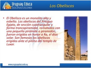 Los Obeliscos
• El Obelisco es un monolito alto y
esbelto. Los obeliscos del Antiguo
Egipto, de sección cuadrangular y
forma troncopiramidal, rematados con
una pequeña pirámide o piramidón,
fueron erigidos en honor a Ra, el dios
solar. Son famosos los obeliscos
erigidos ante el pilono del templo de
Luxor.
 