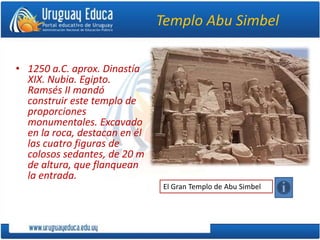Templo Abu Simbel
• 1250 a.C. aprox. Dinastía
XIX. Nubia. Egipto.
Ramsés II mandó
construir este templo de
proporciones
monumentales. Excavado
en la roca, destacan en él
las cuatro figuras de
colosos sedantes, de 20 m
de altura, que flanquean
la entrada.
El Gran Templo de Abu Simbel
 