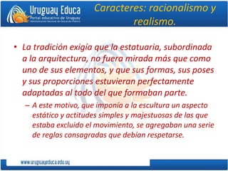 Caracteres: racionalismo y
realismo.
• La tradición exigía que la estatuaria, subordinada
a la arquitectura, no fuera mirada más que como
uno de sus elementos, y que sus formas, sus poses
y sus proporciones estuvieran perfectamente
adaptadas al todo del que formaban parte.
– A este motivo, que imponía a la escultura un aspecto
estático y actitudes simples y majestuosas de las que
estaba excluido el movimiento, se agregaban una serie
de reglas consagradas que debían respetarse.
 