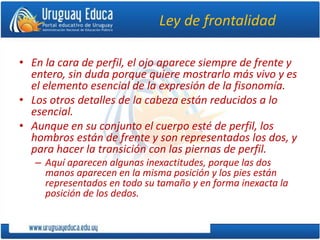Ley de frontalidad
• En la cara de perfil, el ojo aparece siempre de frente y
entero, sin duda porque quiere mostrarlo más vivo y es
el elemento esencial de la expresión de la fisonomía.
• Los otros detalles de la cabeza están reducidos a lo
esencial.
• Aunque en su conjunto el cuerpo esté de perfil, los
hombros están de frente y son representados los dos, y
para hacer la transición con las piernas de perfil.
– Aquí aparecen algunas inexactitudes, porque las dos
manos aparecen en la misma posición y los pies están
representados en todo su tamaño y en forma inexacta la
posición de los dedos.
 