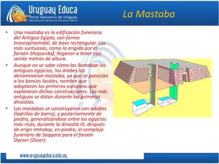 La Mastaba
• Una mastaba es la edificación funeraria
del Antiguo Egipto, con forma
troncopiramidal, de base rectangular. Las
más suntuosas, como la erigida por el
faraón Shepseskaf, llegaron a tener casi
veinte metros de altura.
• Aunque no se sabe cómo las llamaban los
antiguos egipcios, los árabes las
denominaron mastaba, ya que se parecían
a los bancos locales, nombre que
adoptaron los primeros europeos que
exploraron dichas construcciones. Las más
antiguas se datan durante las primeras
dinastías.
• Las mastabas se construyeron con adobes
(ladrillos de barro), y posteriormente de
piedra, generalizándose entre los egipcios
más ricos, durante la dinastía III, después
de erigir Imhotep, en piedra, el complejo
funerario de Saqqara para el faraón
Dyeser (Zoser).
 