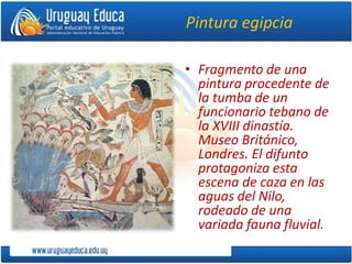 Pintura egipcia
• Fragmento de una
pintura procedente de
la tumba de un
funcionario tebano de
la XVIII dinastía.
Museo Británico,
Londres. El difunto
protagoniza esta
escena de caza en las
aguas del Nilo,
rodeado de una
variada fauna fluvial.
 
