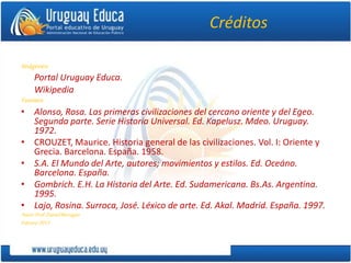 Créditos
Imágenes:
Portal Uruguay Educa.
Wikipedia
Fuentes:
• Alonso, Rosa. Las primeras civilizaciones del cercano oriente y del Egeo.
Segunda parte. Serie Historia Universal. Ed. Kapelusz. Mdeo. Uruguay.
1972.
• CROUZET, Maurice. Historia general de las civilizaciones. Vol. I: Oriente y
Grecia. Barcelona. España. 1958.
• S.A. El Mundo del Arte, autores; movimientos y estilos. Ed. Oceáno.
Barcelona. España.
• Gombrich. E.H. La Historia del Arte. Ed. Sudamericana. Bs.As. Argentina.
1995.
• Lajo, Rosina. Surroca, José. Léxico de arte. Ed. Akal. Madrid. España. 1997.
Autor:Prof.DanielBarragán
Febrero2013
 