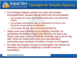 Tipología de Templos Egipcios.
• En el Antiguo Egipto existían tres tipos de templos
principalmente, aunque dos de ellos eran los principales:
– Los templos de culto, que estaban dedicados a los diferentes
Dioses.
– Los templos mortuorios, que se construían en honor a los
faraones o reyes vivos o ya difuntos.
– Los templos del sol, que se dedicaron al Dios Ra.
• Todos eran muy similares en su diseño y función: se
realizaban ofrendas en unos a los Dioses y en otro a los
Reyes, para que su alma continúe viviendo, aquí y en el más
allá. Tanto un ritual como otro eran considerados
esenciales para mantener el orden y la paz en el Imperio.
• En todos los templos los que se encargaban de realizar las
ofrendas y los oficios religiosos o rituales eran los
sacerdotes.
 