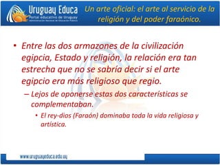 Un arte oficial: el arte al servicio de la
religión y del poder faraónico.
• Entre las dos armazones de la civilización
egipcia, Estado y religión, la relación era tan
estrecha que no se sabría decir si el arte
egipcio era más religioso que regio.
– Lejos de oponerse estas dos características se
complementaban.
• El rey-dios (Faraón) dominaba toda la vida religiosa y
artística.
 