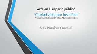 Arte en el espacio público 
“Ciudad vista por los niños” 
Programa del Gobierno De Chile: Murales Colectivos 
Max Ramírez Carvajal 
 